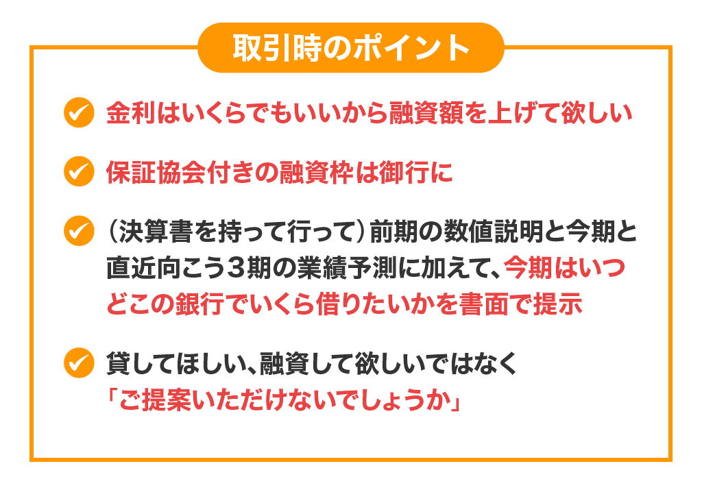 ①金利はいくらでもいいから融資額を上げて欲しい②保証協会付きの融資枠は御行に③（決算書を持って行って）前期の数値説明と今期と直近向こう３期の業績予測に加えて今期はいつどこの銀行でいくら借りたいかを書面で提示④貸してほしい、融資して欲しいではなく「ご提案いただけないでしょうか」